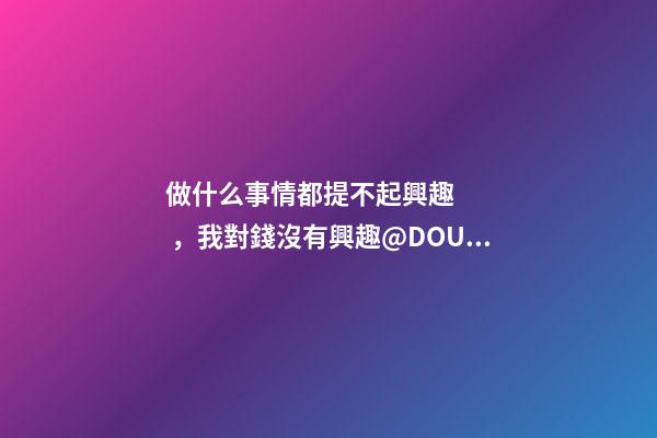 做什么事情都提不起興趣，我對錢沒有興趣@DOU+上熱門